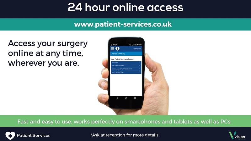 24 Hour Online Access www.patient-services.co.uk Access your surgery online at any time where ever you are fast and easy to use, works perfectly on smartphones and tablets as well as PCs ask at reception for more details